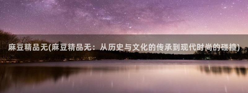 麻豆精品免费：麻豆精品无(麻豆精品无：从历史与文化的传承到现代时尚的碰撞)